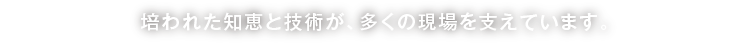 培われた知恵と技術が、多くの現場を支えています。