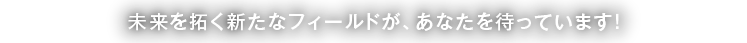 未来を拓く新たなフィールドが、あなたを待っています！