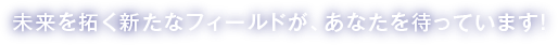 未来を拓く新たなフィールドが、あなたを待っています！